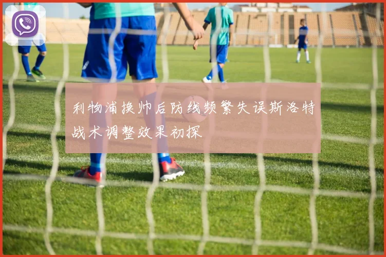 利物浦换帅后防线频繁失误斯洛特战术调整效果初探