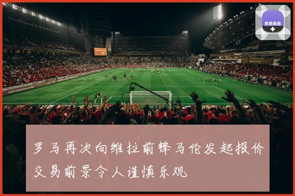 罗马再次向维拉前锋马伦发起报价交易前景令人谨慎乐观