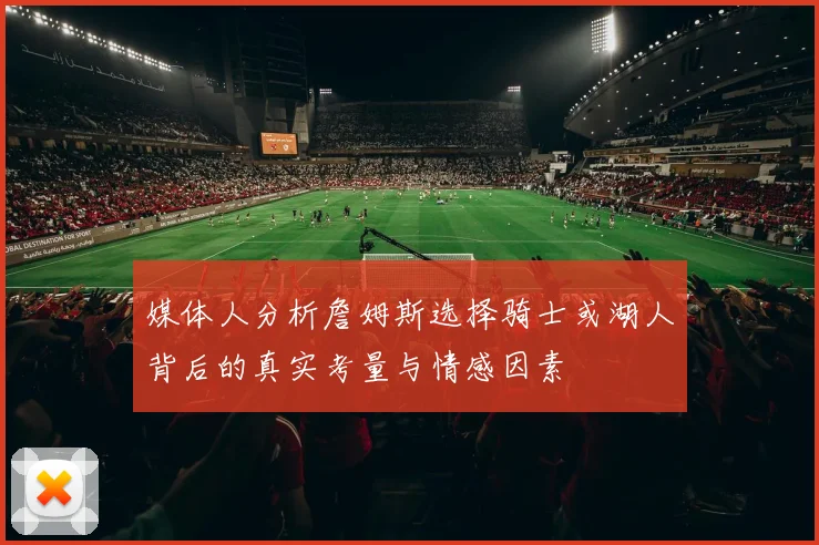 媒体人分析詹姆斯选择骑士或湖人背后的真实考量与情感因素
