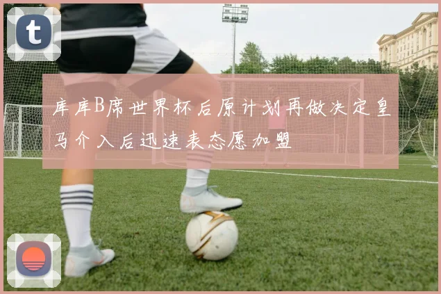 库库B席世界杯后原计划再做决定皇马介入后迅速表态愿加盟