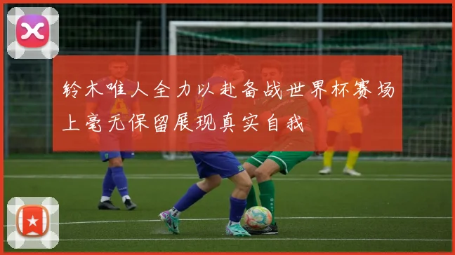 铃木唯人全力以赴备战世界杯赛场上毫无保留展现真实自我
