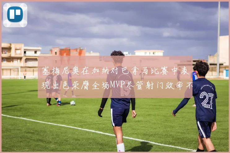 塞梅尼奥在加纳对巴拿马比赛中表现出色荣膺全场MVP尽管射门效率不佳