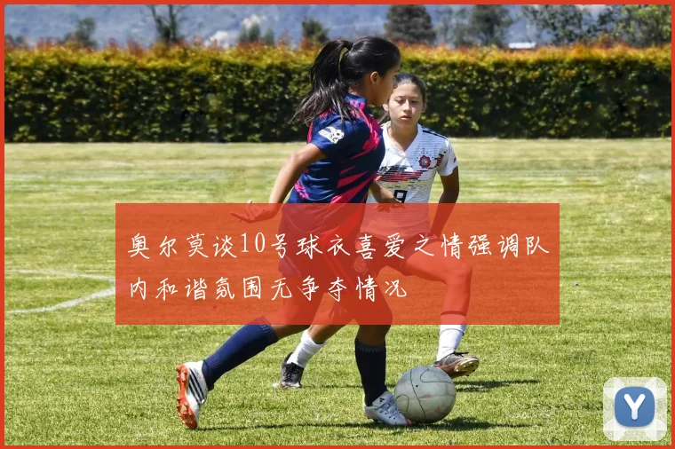 奥尔莫谈10号球衣喜爱之情强调队内和谐氛围无争夺情况