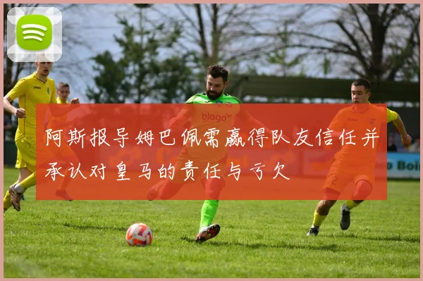 阿斯报导姆巴佩需赢得队友信任并承认对皇马的责任与亏欠
