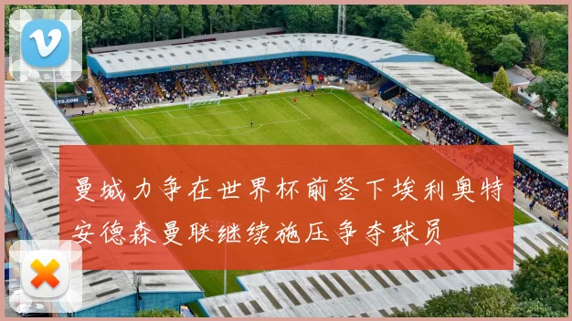 曼城力争在世界杯前签下埃利奥特安德森曼联继续施压争夺球员