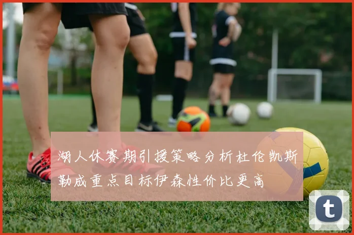 湖人休赛期引援策略分析杜伦凯斯勒成重点目标伊森性价比更高