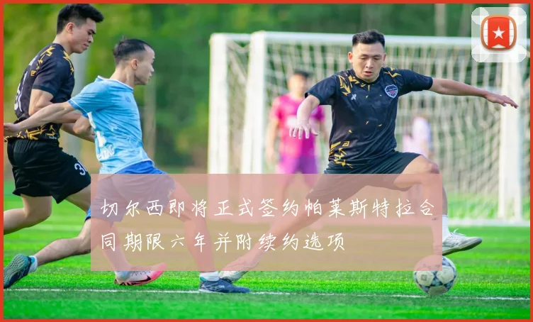 切尔西即将正式签约帕莱斯特拉合同期限六年并附续约选项