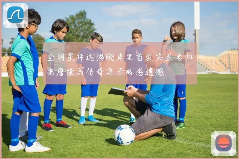 全明星评选揭晓库里首发实至名归老詹续写传奇华子略感遗憾
