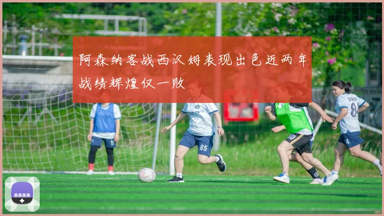 阿森纳客战西汉姆表现出色近两年战绩辉煌仅一败