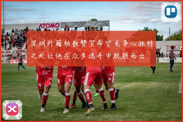 深圳外籍助教赞贺希宁竞争心独特之处让他在众多选手中脱颖而出