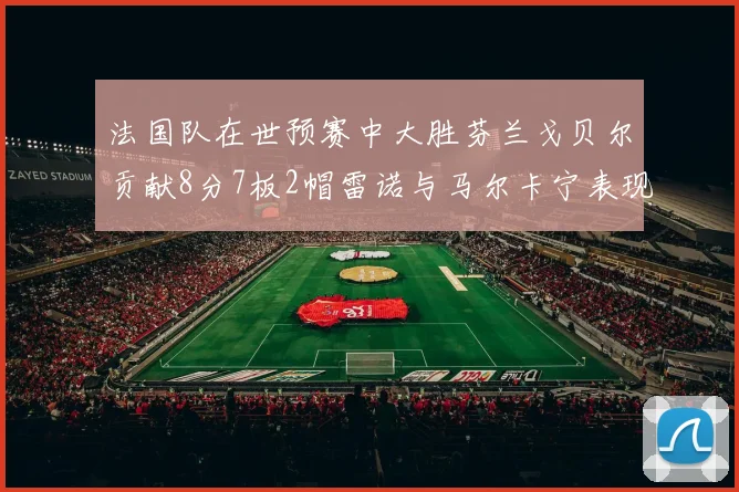 法国队在世预赛中大胜芬兰戈贝尔贡献8分7板2帽雷诺与马尔卡宁表现抢眼