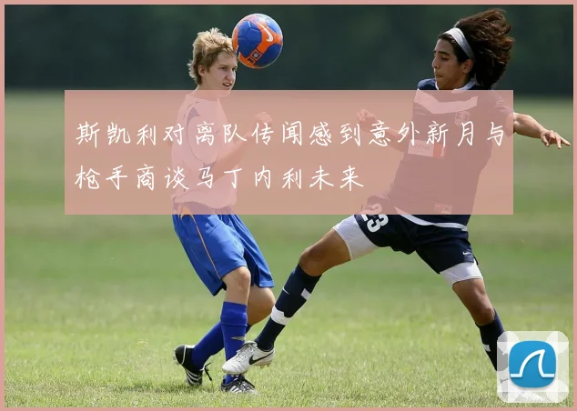 斯凯利对离队传闻感到意外新月与枪手商谈马丁内利未来