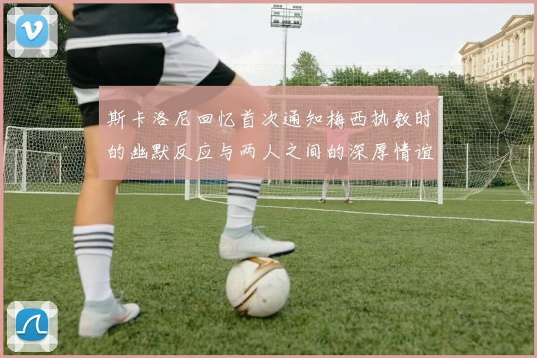 斯卡洛尼回忆首次通知梅西执教时的幽默反应与两人之间的深厚情谊