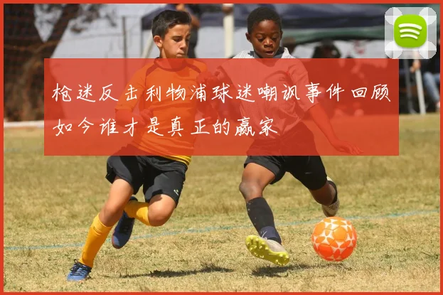 枪迷反击利物浦球迷嘲讽事件回顾如今谁才是真正的赢家