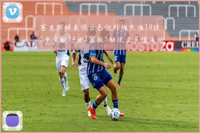 塞克斯顿表现出色但外线失准10投5中贡献14分2篮板5助攻正负值高达13