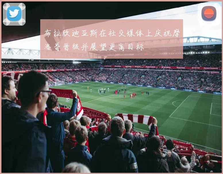 布拉欣迪亚斯在社交媒体上庆祝摩洛哥晋级并展望更高目标