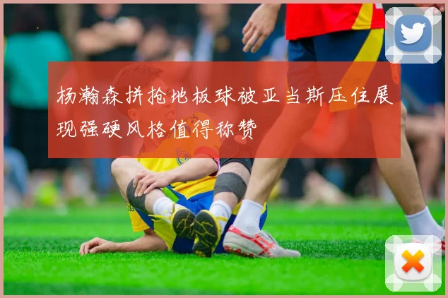 杨瀚森拼抢地板球被亚当斯压住展现强硬风格值得称赞