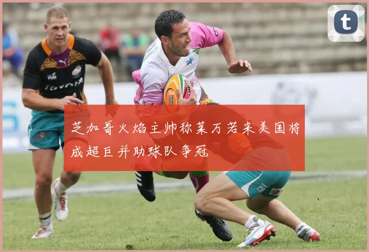 芝加哥火焰主帅称莱万若来美国将成超巨并助球队争冠