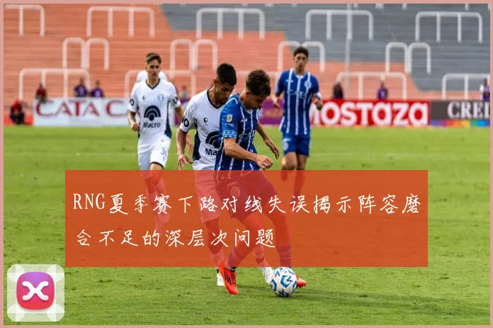 RNG夏季赛下路对线失误揭示阵容磨合不足的深层次问题