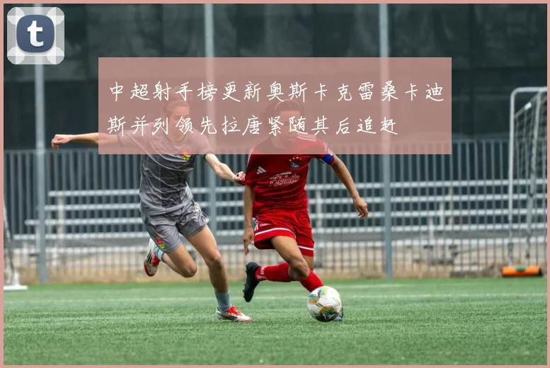 中超射手榜更新奥斯卡克雷桑卡迪斯并列领先拉唐紧随其后追赶