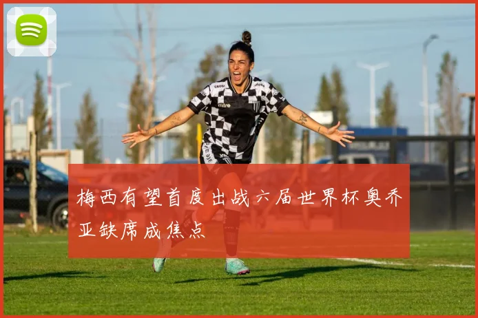 梅西有望首度出战六届世界杯奥乔亚缺席成焦点