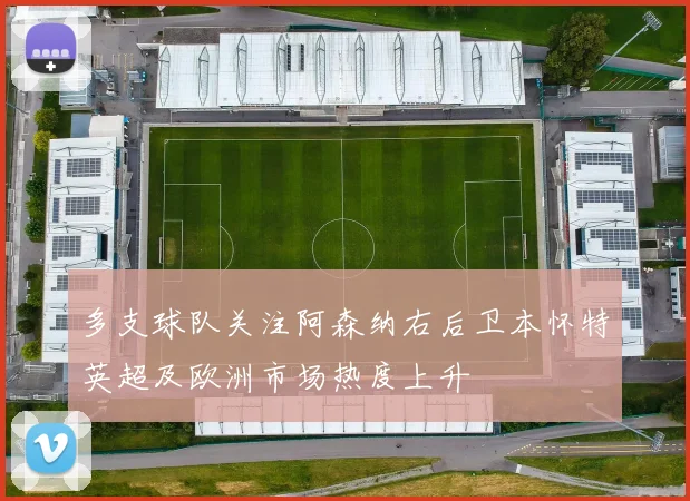 多支球队关注阿森纳右后卫本怀特英超及欧洲市场热度上升