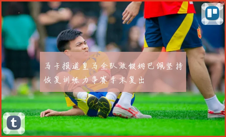 马卡报道皇马全队放假姆巴佩坚持恢复训练力争赛季末复出